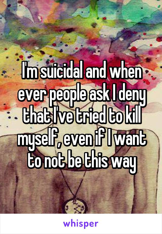 I'm suicidal and when ever people ask I deny that I've tried to kill myself, even if I want to not be this way