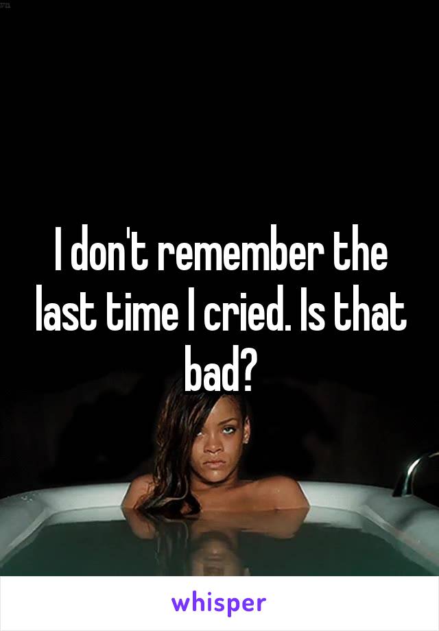 I don't remember the last time I cried. Is that bad?