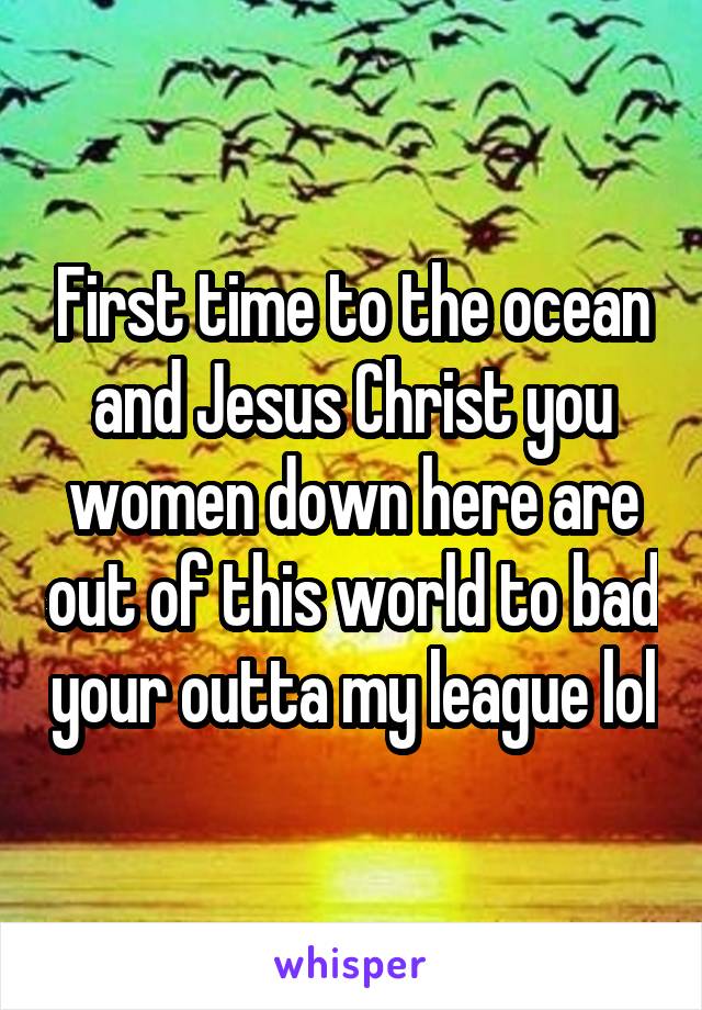 First time to the ocean and Jesus Christ you women down here are out of this world to bad your outta my league lol
