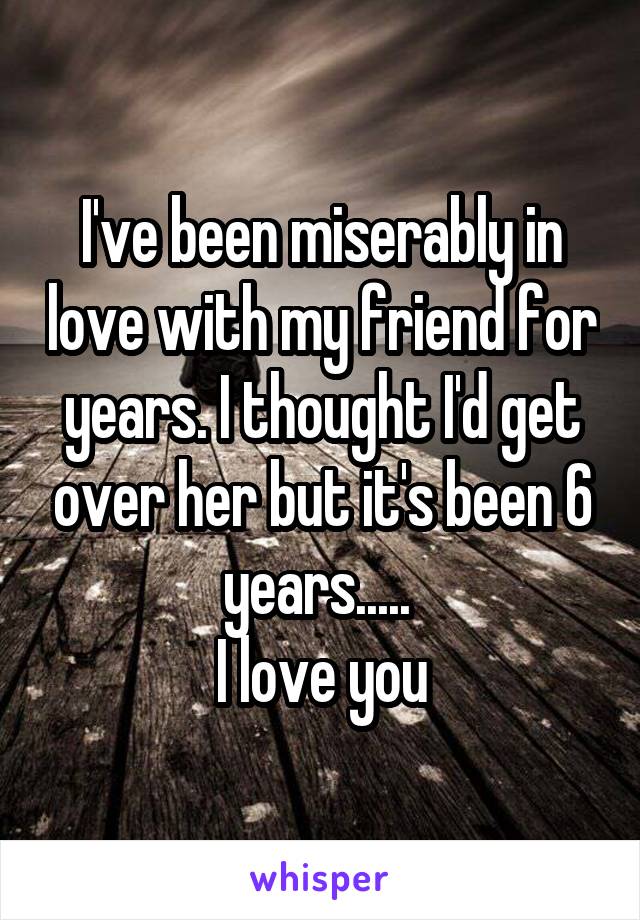 I've been miserably in love with my friend for years. I thought I'd get over her but it's been 6 years..... 
I love you