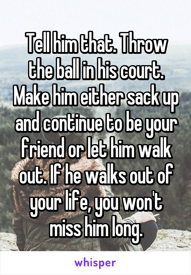 Tell him that. Throw the ball in his court. Make him either sack up and continue to be your friend or let him walk out. If he walks out of your life, you won't miss him long.