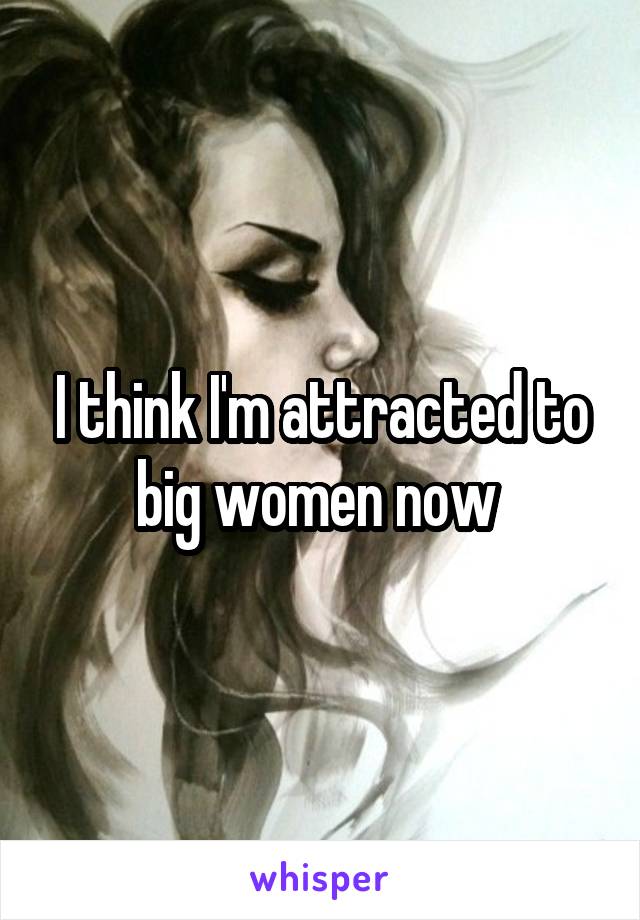 I think I'm attracted to big women now 