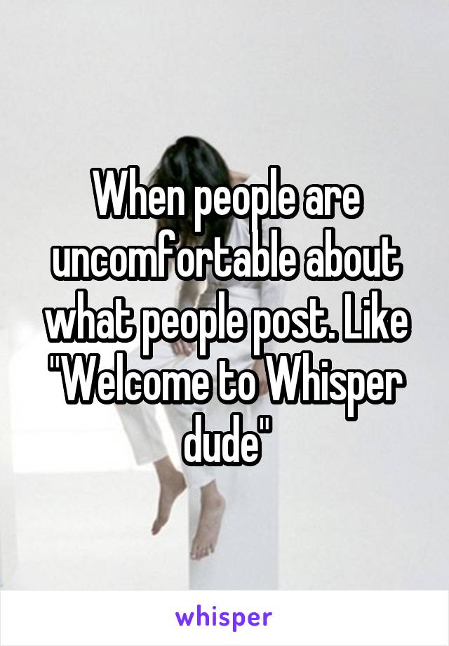 When people are uncomfortable about what people post. Like "Welcome to Whisper dude"