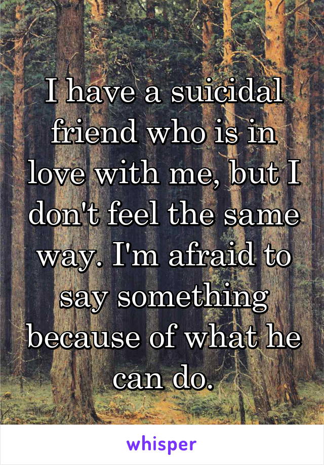 I have a suicidal friend who is in love with me, but I don't feel the same way. I'm afraid to say something because of what he can do.