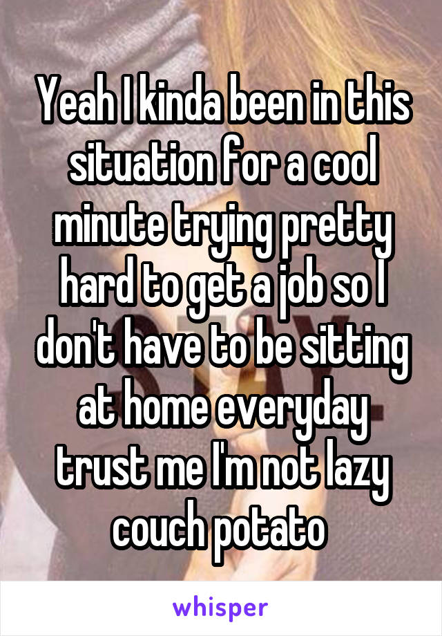 Yeah I kinda been in this situation for a cool minute trying pretty hard to get a job so I don't have to be sitting at home everyday trust me I'm not lazy couch potato 