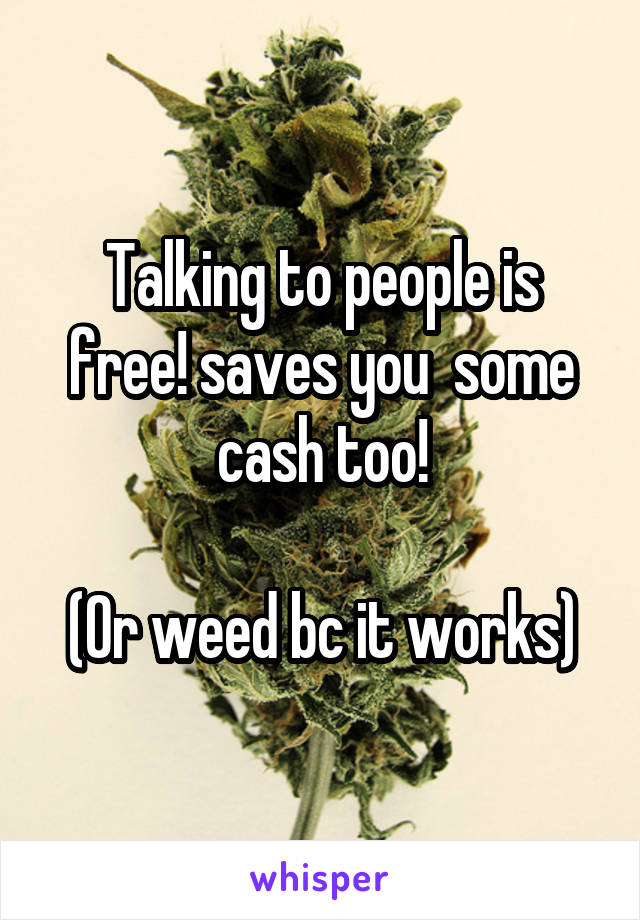 Talking to people is free! saves you  some cash too!

(Or weed bc it works)