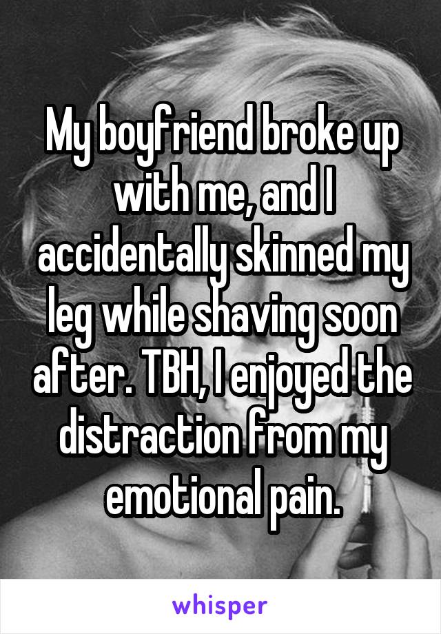 My boyfriend broke up with me, and I accidentally skinned my leg while shaving soon after. TBH, I enjoyed the distraction from my emotional pain.
