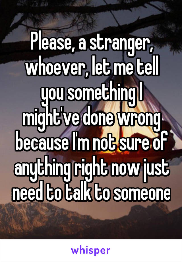 Please, a stranger, whoever, let me tell you something I might've done wrong because I'm not sure of anything right now just need to talk to someone 