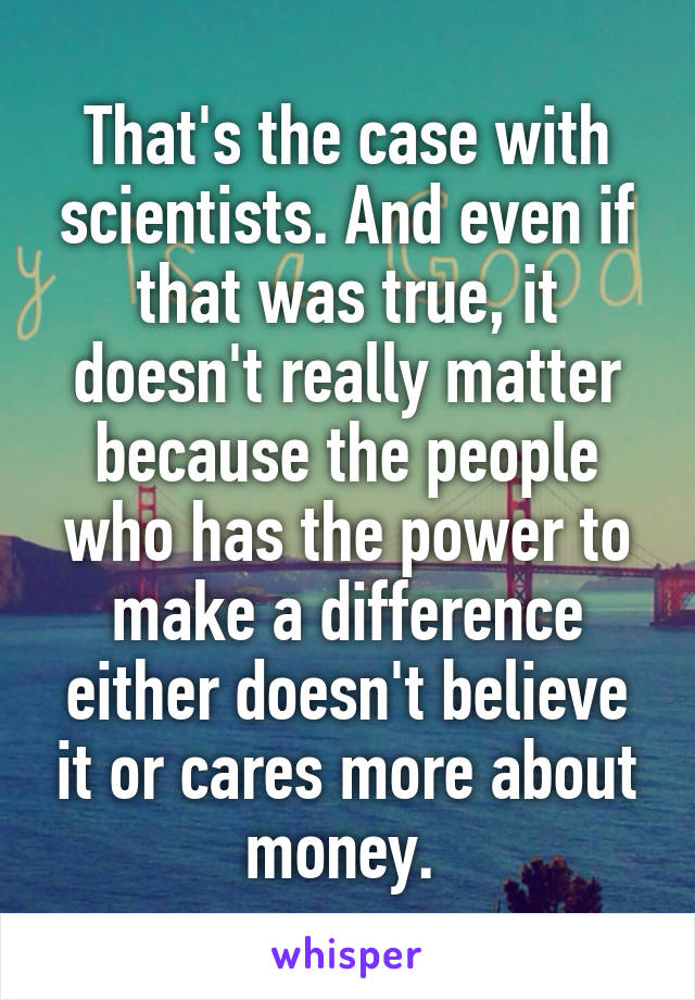That's the case with scientists. And even if that was true, it doesn't really matter because the people who has the power to make a difference either doesn't believe it or cares more about money. 