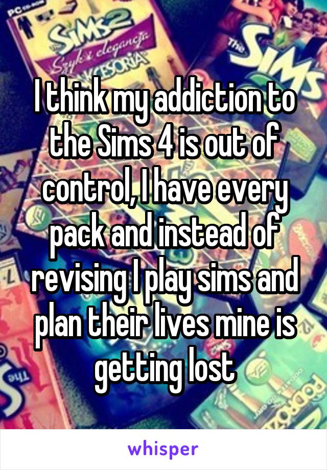 I think my addiction to the Sims 4 is out of control, I have every pack and instead of revising I play sims and plan their lives mine is getting lost