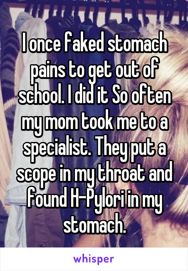 I once faked stomach pains to get out of school. I did it So often my mom took me to a specialist. They put a scope in my throat and found H-Pylori in my stomach.