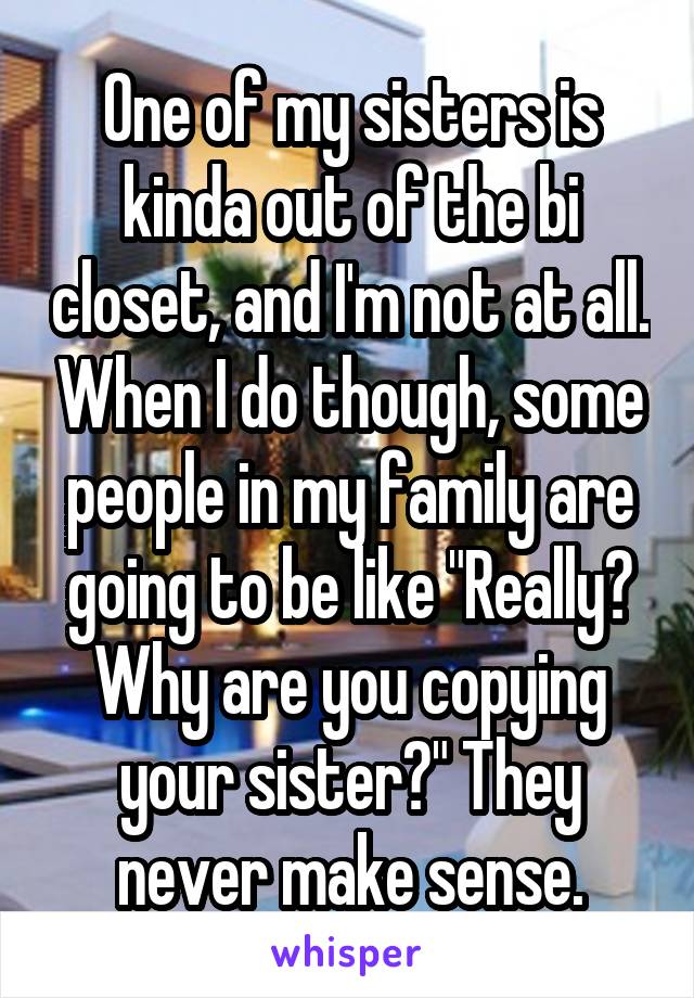 One of my sisters is kinda out of the bi closet, and I'm not at all. When I do though, some people in my family are going to be like "Really? Why are you copying your sister?" They never make sense.