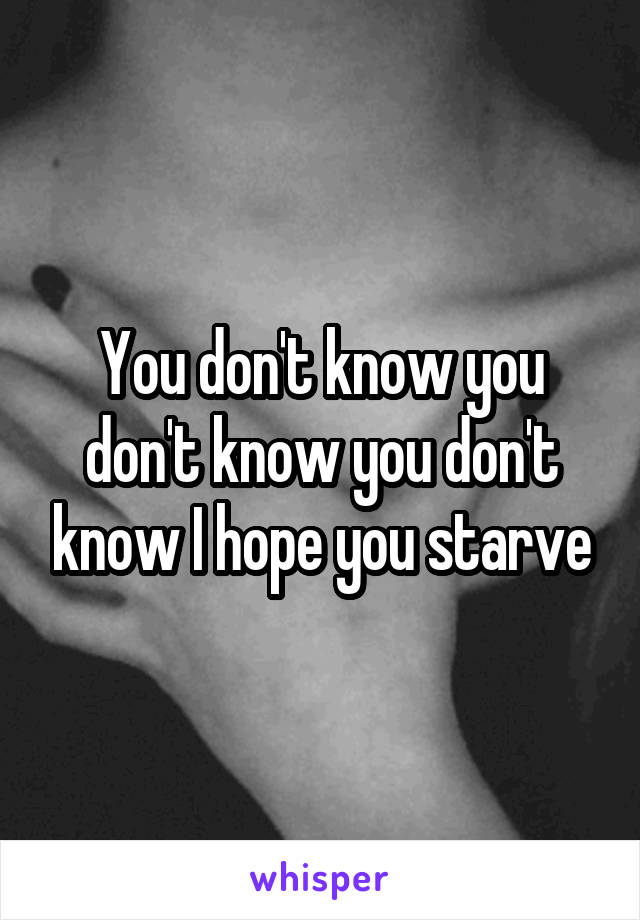 You don't know you don't know you don't know I hope you starve