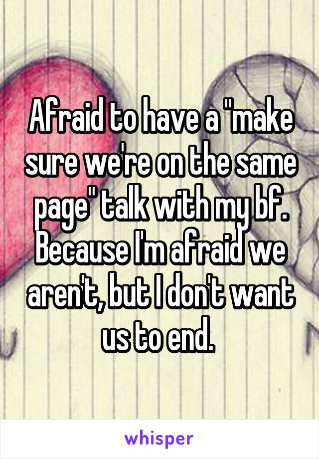 Afraid to have a "make sure we're on the same page" talk with my bf. Because I'm afraid we aren't, but I don't want us to end. 