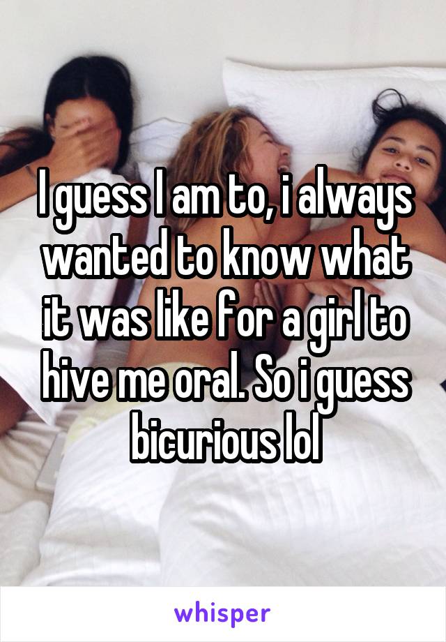 I guess I am to, i always wanted to know what it was like for a girl to hive me oral. So i guess bicurious lol