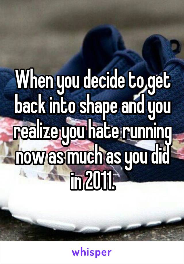 When you decide to get back into shape and you realize you hate running now as much as you did in 2011.