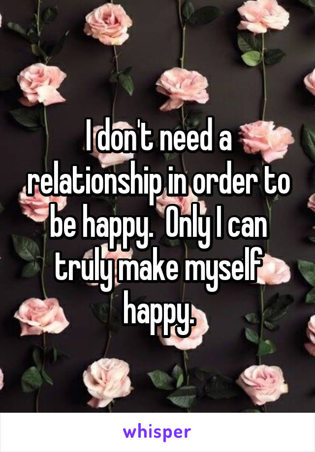 I don't need a relationship in order to be happy.  Only I can truly make myself happy.