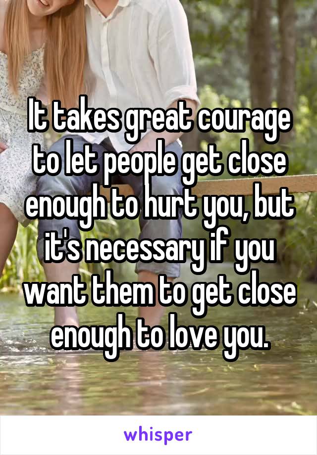 It takes great courage to let people get close enough to hurt you, but it's necessary if you want them to get close enough to love you.
