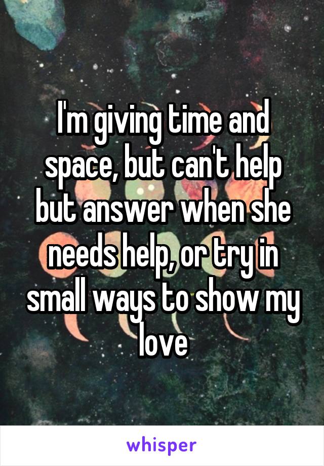 I'm giving time and space, but can't help but answer when she needs help, or try in small ways to show my love