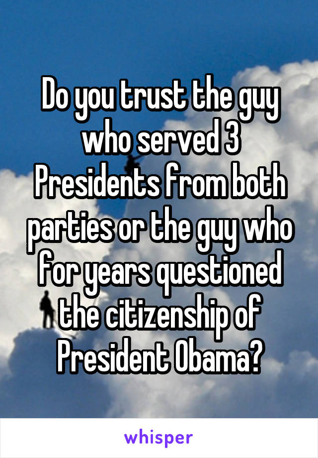 Do you trust the guy who served 3 Presidents from both parties or the guy who for years questioned the citizenship of President Obama?