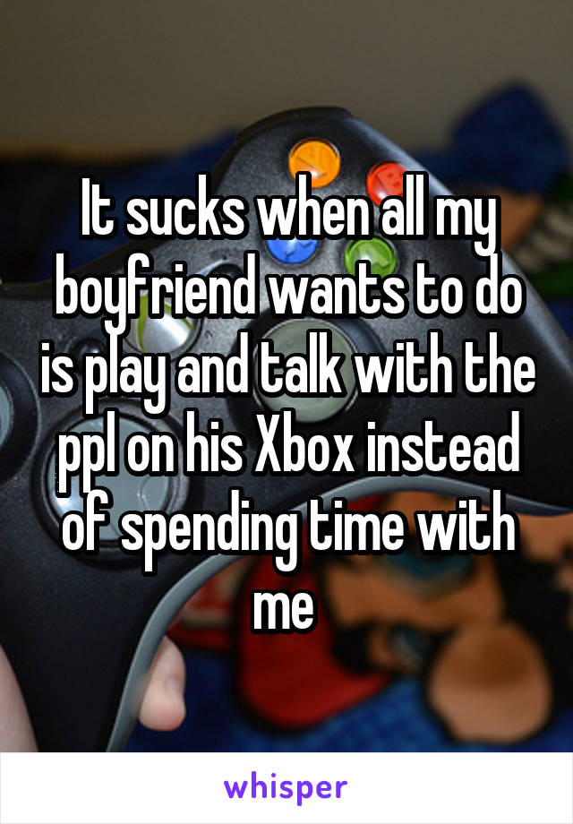It sucks when all my boyfriend wants to do is play and talk with the ppl on his Xbox instead of spending time with me 