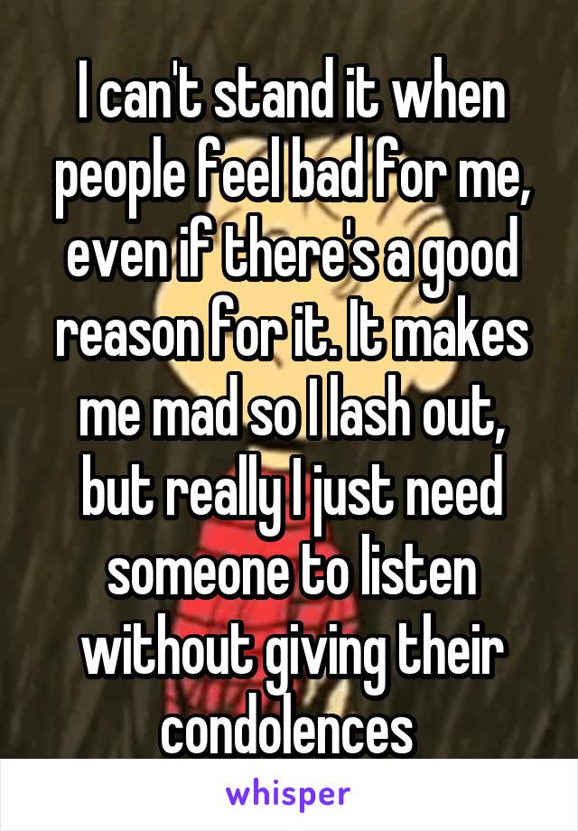 I can't stand it when people feel bad for me, even if there's a good reason for it. It makes me mad so I lash out, but really I just need someone to listen without giving their condolences 