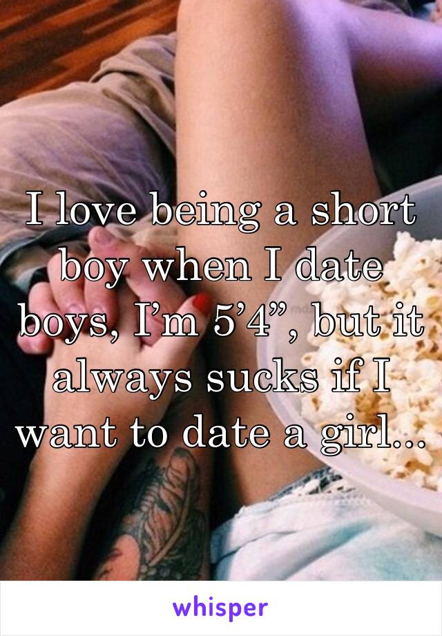I love being a short boy when I date boys, I’m 5’4”, but it always sucks if I want to date a girl...
