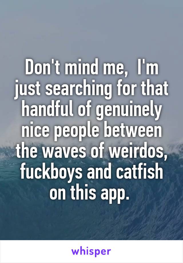 Don't mind me,  I'm just searching for that handful of genuinely nice people between the waves of weirdos, fuckboys and catfish on this app. 