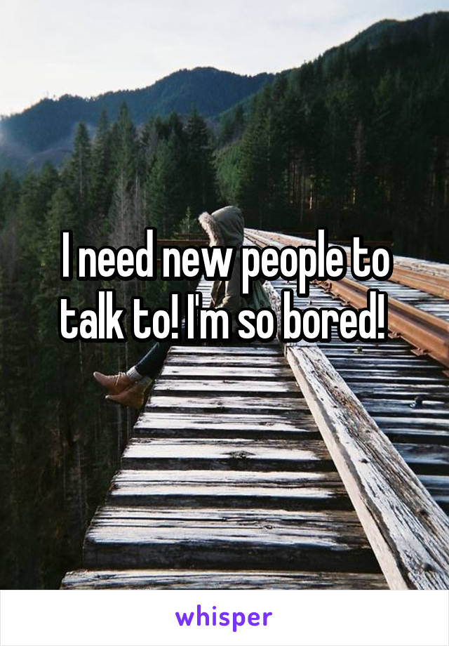 I need new people to talk to! I'm so bored! 
