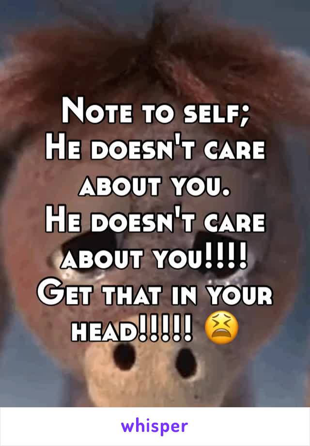 Note to self;
He doesn't care about you.
He doesn't care about you!!!! 
Get that in your head!!!!! 😫