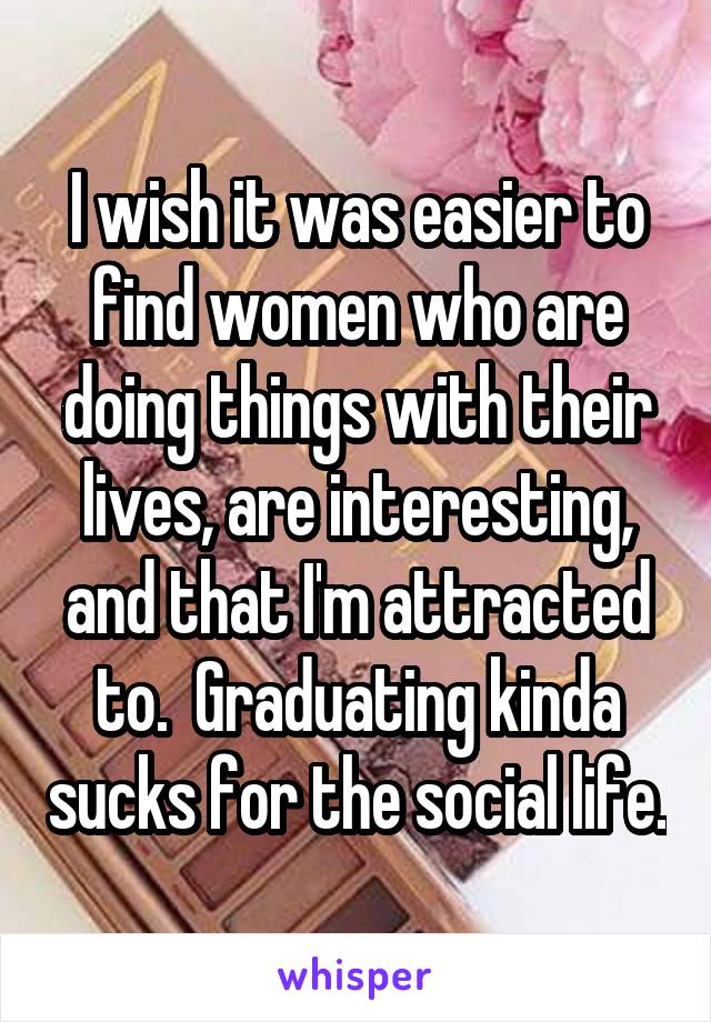 I wish it was easier to find women who are doing things with their lives, are interesting, and that I'm attracted to.  Graduating kinda sucks for the social life.
