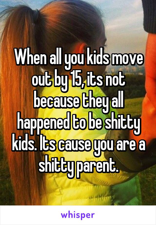 When all you kids move out by 15, its not because they all happened to be shitty kids. Its cause you are a shitty parent.
