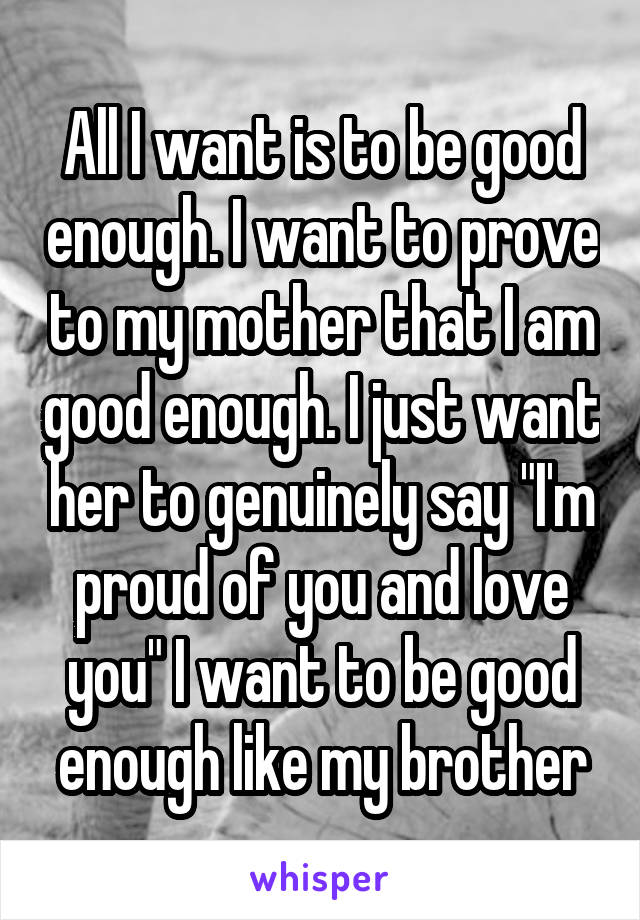 All I want is to be good enough. I want to prove to my mother that I am good enough. I just want her to genuinely say "I'm proud of you and love you" I want to be good enough like my brother