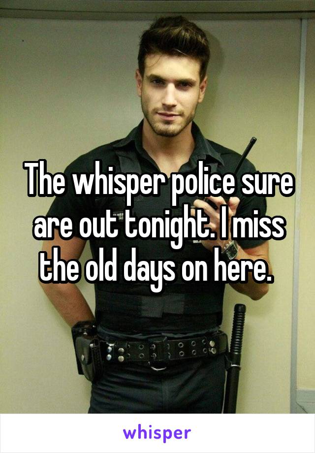 The whisper police sure are out tonight. I miss the old days on here. 