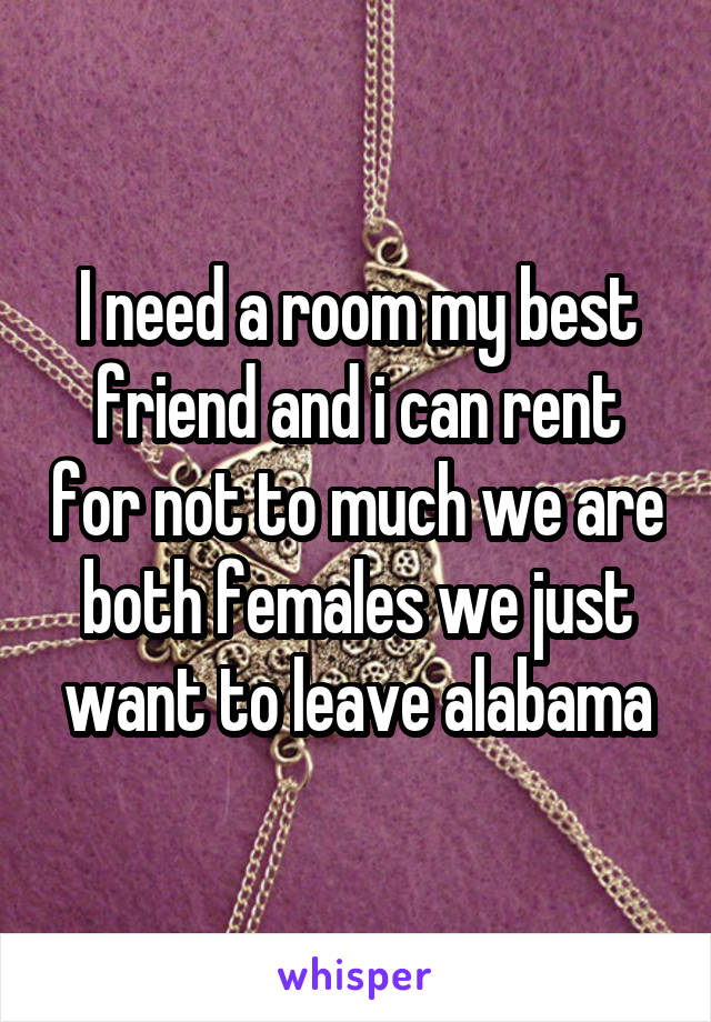 I need a room my best friend and i can rent for not to much we are both females we just want to leave alabama
