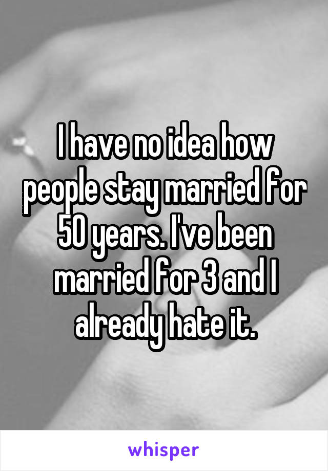 I have no idea how people stay married for 50 years. I've been married for 3 and I already hate it.