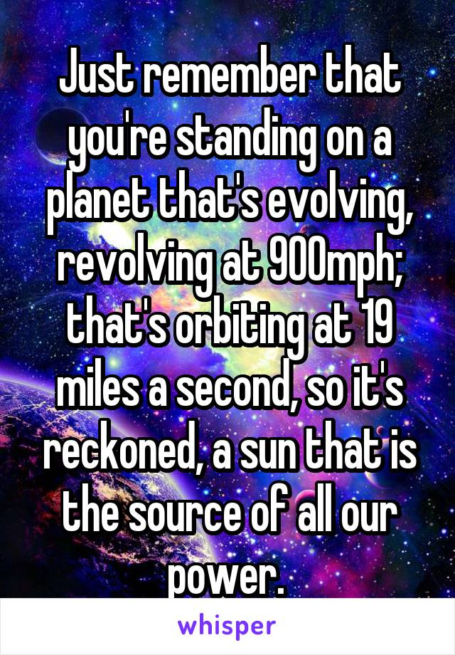 Just remember that you're standing on a planet that's evolving, revolving at 900mph; that's orbiting at 19 miles a second, so it's reckoned, a sun that is the source of all our power. 