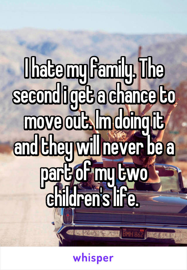 I hate my family. The second i get a chance to move out. Im doing it and they will never be a part of my two children's life. 