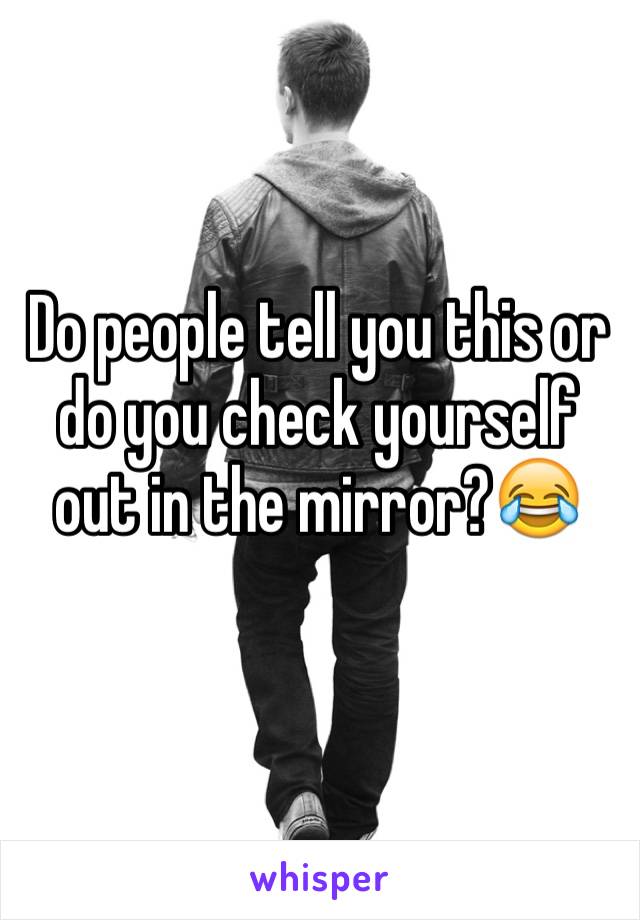 Do people tell you this or do you check yourself out in the mirror?😂