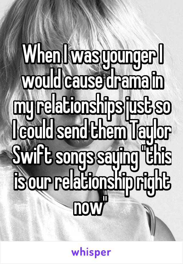 When I was younger I would cause drama in my relationships just so I could send them Taylor Swift songs saying "this is our relationship right now" 