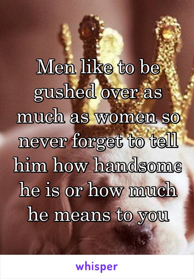 Men like to be gushed over as much as women so never forget to tell him how handsome he is or how much he means to you
