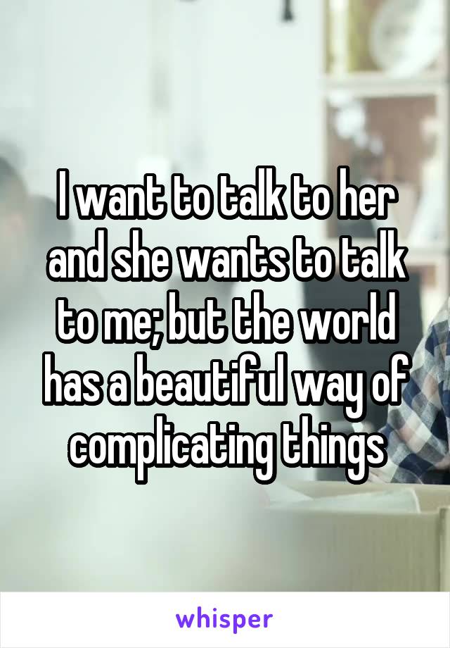 I want to talk to her and she wants to talk to me; but the world has a beautiful way of complicating things