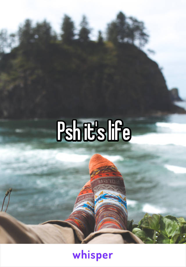 Psh it's life