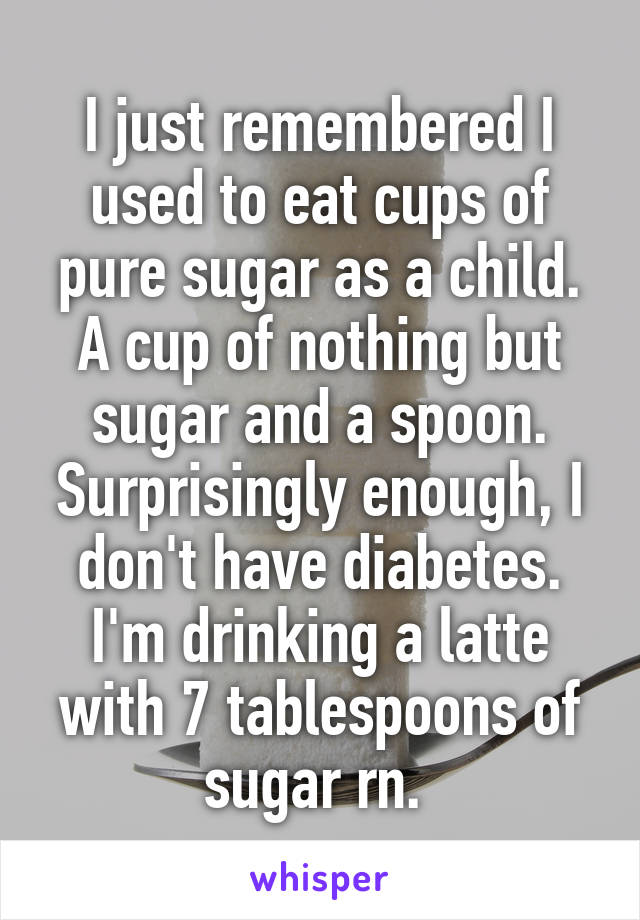 I just remembered I used to eat cups of pure sugar as a child. A cup of nothing but sugar and a spoon. Surprisingly enough, I don't have diabetes. I'm drinking a latte with 7 tablespoons of sugar rn. 