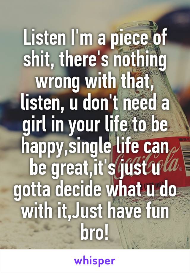 Listen I'm a piece of shit, there's nothing wrong with that, listen, u don't need a girl in your life to be happy,single life can be great,it's just u gotta decide what u do with it,Just have fun bro!