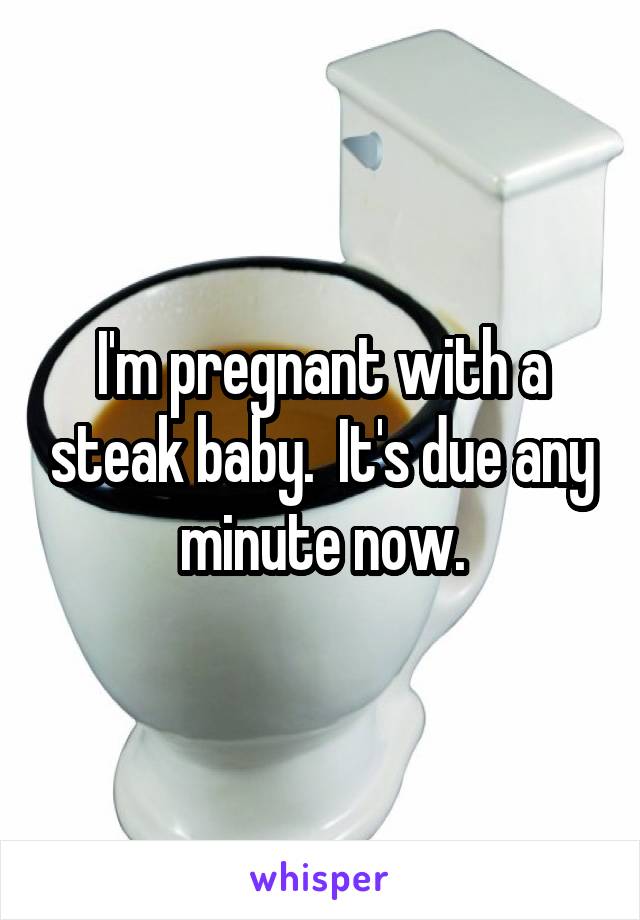 I'm pregnant with a steak baby.  It's due any minute now.