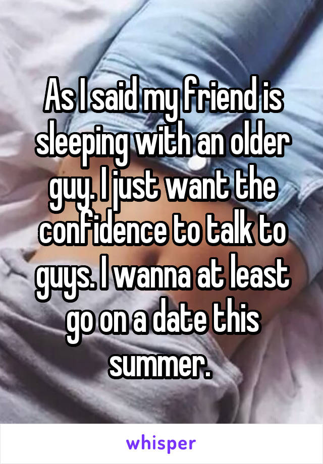 As I said my friend is sleeping with an older guy. I just want the confidence to talk to guys. I wanna at least go on a date this summer. 