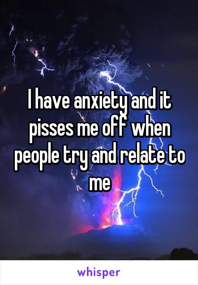 I have anxiety and it pisses me off when people try and relate to me