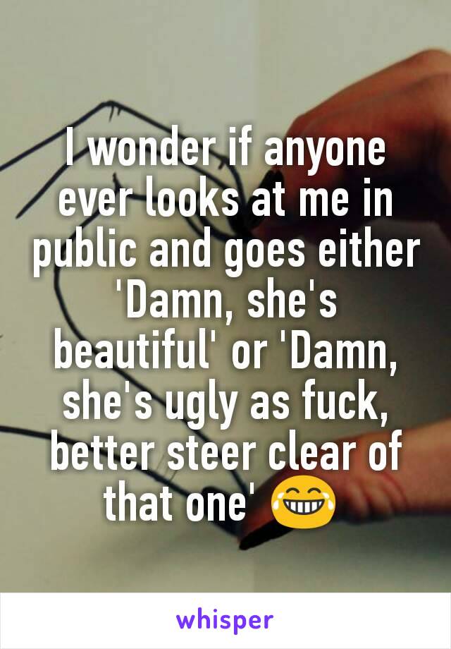 I wonder if anyone ever looks at me in public and goes either 'Damn, she's beautiful' or 'Damn, she's ugly as fuck, better steer clear of that one' 😂 
