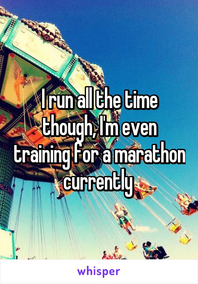 I run all the time though, I'm even training for a marathon currently 